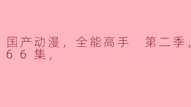 国产动漫，全能高手 第二季，更新至66集，